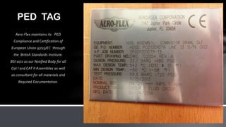 Aero-Flex maintains its PED
Compliance and Certification of
European Union 97/23/EC through
the British Standards Institute.
BSI acts as our Notified Body for all
Cat I and CAT II Assemblies as well
as consultant for all materials and
Required Documentation.
PED TAG
 