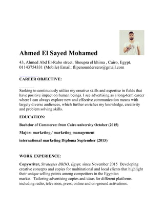 Ahmed El Sayed Mohamed
43, Ahmed Abd El-Rabo street, Shoupra el khima , Cairo, Egypt.
01143754331 (Mobile) Email: flipenounderzero@gmail.com
CAREER OBJECTIVE:
Seeking to continuously utilize my creative skills and expertise in fields that
have positive impact on human beings. I see advertising as a long-term career
where I can always explore new and effective communication means with
largely diverse audiences, which further enriches my knowledge, creativity
and problem solving skills.
EDUCATION:
Bachelor of Commerce: from Cairo university October (2015)
Major: marketing / marketing management
international marketing Diploma September (2015)
WORK EXPERIENCE:
Copywriter, Strategies BBDO, Egypt, since November 2015 Developing
creative concepts and copies for multinational and local clients that highlight
their unique selling points among competitors in the Egyptian
market. Tailoring advertising copies and ideas for different platforms
including radio, television, press, online and on-ground activations.
 