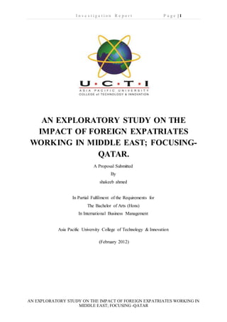I n v e s t i g a t i o n R e p o r t P a g e | 1
AN EXPLORATORY STUDY ON THE IMPACT OF FOREIGN EXPATRIATES WORKING IN
MIDDLE EAST; FOCUSING -QATAR
AN EXPLORATORY STUDY ON THE
IMPACT OF FOREIGN EXPATRIATES
WORKING IN MIDDLE EAST; FOCUSING-
QATAR.
A Proposal Submitted
By
shakeeb ahmed
In Partial Fulfilment of the Requirements for
The Bachelor of Arts (Hons)
In International Business Management
Asia Pacific University College of Technology & Innovation
(February 2012)
 