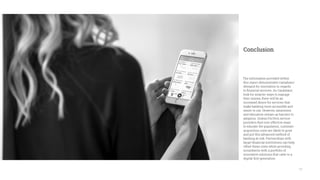 17
The information provided within
this report demonstrates Canadians’
demand for innovation in regards
to financial services. As Canadians
look for smarter ways to manage
their money, there will be an
increased desire for services that
make banking more accessible and
easier to use. However, awareness
and education remain as barriers to
adoption. Unless FinTech service
providers find cost-effective ways
to educate the population, customer
acquisition costs are likely to grow
and put this advanced method of
banking at risk. Partnerships with
larger financial institutions can help
offset these costs while providing
incumbents with a portfolio of
innovative solutions that cater to a
digital-first generation.
Conclusion
 