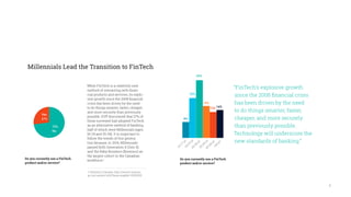 6
Millennials Lead the Transition to FinTech
While FinTech is a relatively new
method of interacting with finan-
cial products and services, its explo-
sive growth since the 2008 financial
crisis has been driven by the need
to do things smarter, faster, cheaper,
and more securely than previously
possible. EVP discovered that 27% of
those surveyed had adopted FinTech
as an alternative method of banking,
half of which were Millennials (ages
18-24 and 25-34). It is important to
follow the trends of this genera-
tion because, in 2014, Millennials
passed both Generation X (Gen X)
and the Baby Boomers (Boomers) as
the largest cohort in the Canadian
workforce.1
73+27
“FinTech’s explosive growth
since the 2008 financial crisis
has been driven by the need
to do things smarter, faster,
cheaper, and more securely
than previously possible.
Technology will underscore the
new standards of banking.”
Do you currently use a FinTech
product and/or service?
Yes
27%
73%
No
Do you currently use a FinTech
product and/or service?
1 Statistics Canada, http://www5.statcan.
gc.ca/cansim/a26?lang=eng&id=2820002
24+60+87+48+39+42
29%
16%
13% 14%
8%
20%
14-17
yo18-24
yo25-34
yo35-44
yo45-54
yo>54
yo
 