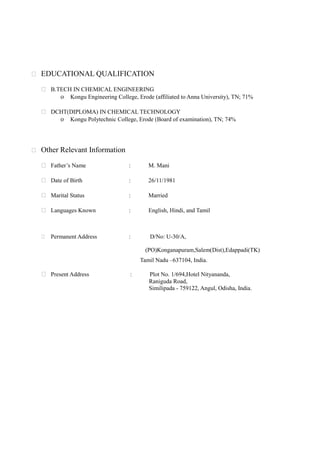  EDUCATIONAL QUALIFICATION
 B.TECH IN CHEMICAL ENGINEERING
o Kongu Engineering College, Erode (affiliated to Anna University), TN; 71%
 DCHT(DIPLOMA) IN CHEMICAL TECHNOLOGY
o Kongu Polytechnic College, Erode (Board of examination), TN; 74%
 Other Relevant Information
 Father’s Name : M. Mani
 Date of Birth : 26/11/1981
 Marital Status : Married
 Languages Known : English, Hindi, and Tamil
 Permanent Address : D/No: U-30/A,
(PO)Konganapuram,Salem(Dist),Edappadi(TK)
Tamil Nadu –637104, India.
 Present Address : Plot No. 1/694,Hotel Nityananda,
Raniguda Road,
Similipada - 759122, Angul, Odisha, India.
 
