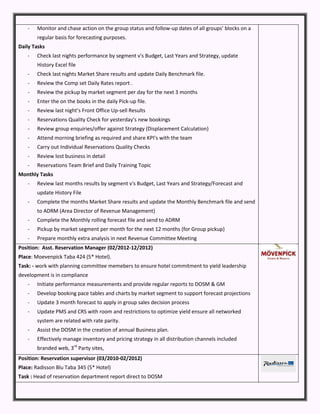- Monitor and chase action on the group status and follow-up dates of all groups’ blocks on a
regular basis for forecasting purposes.
Daily Tasks
- Check last nights performance by segment v's Budget, Last Years and Strategy, update
History Excel file
- Check last nights Market Share results and update Daily Benchmark file.
- Review the Comp set Daily Rates report .
- Review the pickup by market segment per day for the next 3 months
- Enter the on the books in the daily Pick-up file.
- Review last night’s Front Office Up-sell Results
- Reservations Quality Check for yesterday’s new bookings
- Review group enquiries/offer against Strategy (Displacement Calculation)
- Attend morning briefing as required and share KPI’s with the team
- Carry out Individual Reservations Quality Checks
- Review lost business in detail
- Reservations Team Brief and Daily Training Topic
Monthly Tasks
- Review last months results by segment v's Budget, Last Years and Strategy/Forecast and
update History File
- Complete the months Market Share results and update the Monthly Benchmark file and send
to ADRM (Area Director of Revenue Management)
- Complete the Monthly rolling forecast file and send to ADRM
- Pickup by market segment per month for the next 12 months (for Group pickup)
- Prepare monthly extra analysis in next Revenue Committee Meeting
Position: Asst. Reservation Manager (02/2012-12/2012)
Place: Moevenpick Taba 424 (5* Hotel).
Task: - work with planning committee memebers to ensure hotel commitment to yield leadership
development is in compliance
- Initiate performance measurements and provide regular reports to DOSM & GM
- Develop booking pace tables and charts by market segment to support forecast projections
- Update 3 month forecast to apply in group sales decision process
- Update PMS and CRS with room and restrictions to optimize yield ensure all networked
system are related with rate parity.
- Assist the DOSM in the creation of annual Business plan.
- Effectively manage inventory and pricing strategy in all distribution channels included
branded web, 3rd
Party sites,
Position: Reservation supervisor (03/2010-02/2012)
Place: Radisson Blu Taba 345 (5* Hotel)
Task : Head of reservation department report direct to DOSM
 