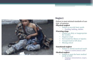 Neglect
•Failure to meet minimal standards of care
•Acts of omission
•Physical neglect
• Failure to provide basic needs
• Feeding, bathing, shelter.
•Warning sings
• Clothes are dirty or inappropriate
for weather
• Hygiene is bad
• Not treated for illness or injuries
• Unsupervised or left alone
• Missing school
•Emotional neglect
• Failure to attend emotional needs
• Failure to comfort/attend a child
•Medical neglect
• Failure to meet the basic medical
needs of child
• Checkups, immunizations, surgery,
medicine
 