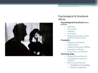 Psychological & Emotional
Abuse
•Psychological/Emotional abuse
includes
• Rejecting
• Terrorizing
• Isolating,
• Corrupting
• Denying emotional, mental,
medical responsiveness
•Examples
• Shaming, humiliating
• Calling names
• Yelling, threatening, bullying
• Exposure to violence
• Parent shows no affection
•Warning sings
• Displays fear and anxiety
• Not attached to parent or
caregiver
• Show extreme behavior
• Complaint or demanding
• Passive or aggressive
 