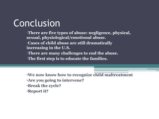 Conclusion
•There are five types of abuse: negligence, physical,
sexual, physiological/emotional abuse.
•Cases of child abuse are still dramatically
increasing in the U.S.
•There are many challenges to end the abuse.
•The first step is to educate the families.
•We now know how to recognize child maltreatment
•Are you going to intervene?
•Break the cycle?
•Report it?
 