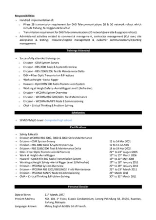 Responsibilities:
 Handled implementationof:
o Phase 2B transmission requirement for DiGi Telecommunications 2G & 3G network rollout which
include Pahang,Terengganu&Kelantan
o TransmissionrequirementforDiGi Telecommunications2Gnetwork(new site&upgrade rollout).
 Administered activities related to commercial management, contractor management (Cut over, site
acceptance & testing), resources/logistic management & customer communications/reporting
management
Trainings Attended
 Successfullyattendedtrainingson:
o Ericsson - GSM SystemSurvey
o Ericsson - RBS 2000 Basic & SystemOverview
o Ericsson - RBS 2106/2206 Test& Maintenance Delta
o DiGi – FiberOpticTransmission&Practices
o Work at Height–Aerial Rigger
o Huawei – OptiXRTN 600 RadioTransmissionSystem
o Workingat HeightSafety –Aerial RiggerLevel 1(Refresher)
o Ericsson – WCDMA SystemOverview
o Ericsson – WCDMA RBS 6201/6601 FieldMaintenance
o Ericsson – WCDMA RAN P7 Node B Commissioning
o CMA – Critical Thinking&ProblemSolving
Scholastics
 SPM/SPMV/O-Level -Completedhighschool.
Certifications
 Safety&Health
 EricssonWCDMA RBS 2000, 3000 & 6000 SeriesMaintenance
 Ericsson - GSM SystemSurvey 12 to 14 Mar 2001
 Ericsson - RBS 2000 Basic & SystemOverview 12 to 13 Jul 2001
 Ericsson - RBS 2106/2206 Test & Maintenance Delta 18 to 19 Nov 2002
 DiGi – FiberOpticTransmission&Practices 22nd
to 24th
August2005
 Work at Height–Aerial Rigger 13th
to 15th
March 2006
 Huawei – OptiXRTN 600 RadioTransmissionSystem 19th
to 21st
May 2008
 Workingat HeightSafety –Aerial RiggerLevel1(Refresher) 17th
to 18th
January 2011
 Ericsson – WCDMA SystemOverview 27th
to 28th
January 2011
 Ericsson – WCDMA RBS 6201/6601/6602 FieldMaintenance 22nd
to 23rd
March 2011
 Ericsson – WCDMA RAN P7 Node BCommissioning 24th
March 2011
 CMA – Critical Thinking&ProblemSolving 30th
to 31st
March 2011
Personal Dossier
Date of Birth: 11th
March, 1977
PresentAddress: NO. 103, 1st
Floor, Classic Condominium, Lorong Pelindung 58, 25050, Kuantan,
Pahang,Malaysia
LanguagesKnown: Malay,English& little bitof French.
 