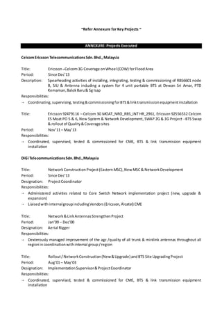 ~Refer Annexure for Key Projects ~
ANNEXURE: Projects Executed
CelcomEricsson TelecommunicationsSdn.Bhd., Malaysia
Title: Ericsson –Celcom3G Coverage onWheel (COW) forFloodArea
Period: Since Dec’13
Description: Spearheading activities of installing, integrating, testing & commissioning of RBS6601 node
B, SIU & Antenna including a system for 4 unit portable BTS at Dewan Sri Amar, PTD
Kemaman,BalokBaru& Sg Isap
Responsibilities:
 Coordinating,supervising,testing&commissioningforBTS&linktransmissionequipmentinstallation
Title: Ericsson 92479116 – Celcom 3G MOAT_NRO_RBS_INT HR_2961, Ericsson 92556532 Celcom
ES Moat PO 5 & 6, New System & Network Development, SWAP 2G & 3G Project - BTS Swap
& rolloutof Quality&Coverage sites
Period: Nov’11 – May’13
Responsibilities:
 Coordinated, supervised, tested & commissioned for CME, BTS & link transmission equipment
installation
DiGi TelecommunicationsSdn.Bhd.,Malaysia
Title: NetworkConstructionProject(EasternMSC),New MSC& NetworkDevelopment
Period: Since Dec’13
Designation: ProjectCoordinator
Responsibilities:
 Administered activities related to Core Switch Network implementation project (new, upgrade &
expansion)
 LiaisedwithinternalgroupincludingVendors(Ericsson,Alcatel) CME
Title: Network&LinkAntennasStrengthenProject
Period: Jan’99 – Dec’00
Designation: Aerial Rigger
Responsibilities:
 Dexterously managed improvement of the agc /quality of all trunk & minilink antennas throughout all
regionincoordinationwithinternal group/region
Title: Rollout/NetworkConstruction(New&Upgrade) andBTS Site UpgradingProject
Period: Aug’01 – May’03
Designation: ImplementationSupervisor&ProjectCoordinator
Responsibilities:
 Coordinated, supervised, tested & commissioned for CME, BTS & link transmission equipment
installation
 