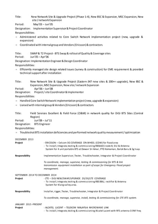 Title: New Network Site & Upgrade Project (Phase 1-4), New BSC & Expansion, MSC Expansion, New
site /networkExpansion
Period: May’03 – Jun’05
Designation: ImplementationSupervisor&ProjectCoordinator
Responsibilities:
 Administered activities related to Core Switch Network implementation project (new, upgrade &
expansion)
 CoordinatedwithinternalgroupandVendors(Ericsson)&contractors
Title: SWAP& T2 Project- BTS Swap& rolloutof Quality&Coverage sites
Period: Jun’05 – Apr’06
Designation:ImplementationEngineer&DesignCoordinator
Responsibilities:
 Efficiently managed site design related issues (survey & construction) for CME requirement & provided
technical supportafterinstallation
Title: New Network Site & Upgrade Project (Eastern-347 new sites & 200++ upgrade), New BSC &
Expansion,MSCExpansion,New site/networkExpansion
Period: Apr’06 – Jun’08
Designation: Project/ site Coordinator&Implementer
Responsibilities:
 HandledCore SwitchNetworkimplementationproject(new,upgrade &expansion)
 Liaisedwithinternalgroup&Vendors(Ericsson) &contractors
Title: Field Services Excellent & Field Force (O&M) in network quality for DiGi BTS Sites (Central
Region)
Period: Jun’08 – Jul’11
Designation: BTS Engineer
Responsibilities:
 TroubleshotBTSinstallationdeficienciesandperformednetworkqualitymeasurement/optimization
DECEMBER 2013
Project - ERICSSON – Celcom 3G COVERAGE ON WHEEL (COW) for flood area
- To install,integrate,testing & commissioningRBS6601 node B, SIU & Antenna
System for 4 unitportable BTS at Dewan Sri Amar, PTD Kemaman, Balok Baru & Sg Isap.
Responsibility Implementation Supervisor,Tester, Troubleshooter, Integrator & Project Coordinator
To coordinate, manage, supervise, testing & commissioning for BTS & link
transmission equipment installation as part of scope for Emergency Flood project
management.
SEPTEMBER 2014 TO DECEMBER 2014
Project - ZTE – DiGi NEW/SWAP/UPGRADE 2G/3G/LTE COVERAGE
- To install,integrate,testing & commissioningRBS BBU, rectifier & Antenna
System for Klangvalley area.
Responsibility Installer,rigger, Tester, Troubleshooter, Integrator & ProjectCoordinator
To coordinate, manage, supervise, install, testing & commissioning for ZTE BTS system.
JANUARY 2015 -PRESENT
Project - ALCATEL LUCENT – TELEKOM MALAYSIA MICROWAVE LINK
- To install,integrate,testing & commissioning Alcatel Lucent with RFS antenna 0.9M freq
 