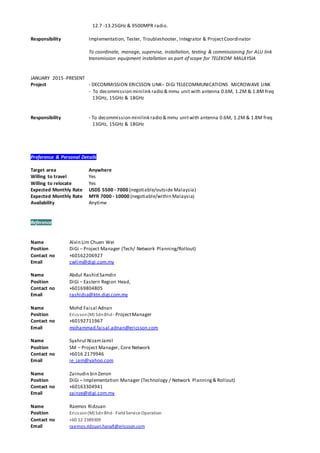 12.7 -13.25GHz & 9500MPR radio.
Responsibility Implementation, Tester, Troubleshooter, Integrator & ProjectCoordinator
To coordinate, manage, supervise, installation, testing & commissioning for ALU link
transmission equipment installation as part of scope for TELEKOM MALAYSIA
JANUARY 2015 -PRESENT
Project - DECOMMISSION ERICSSON LINK– DiGi TELECOMMUNICATIONS MICROWAVE LINK
- To decommission minilink radio & mmu unit with antenna 0.6M, 1.2M & 1.8M freq
13GHz, 15GHz & 18GHz
Responsibility - To decommission minilink radio & mmu unitwith antenna 0.6M, 1.2M & 1.8M freq
13GHz, 15GHz & 18GHz
Preference & Personal Details
Target area Anywhere
Willing to travel Yes
Willing to relocate Yes
Expected Monthly Rate USD$ 5500 - 7000 (negotiable/outside Malaysia)
Expected Monthly Rate MYR 7000 - 10000 (negotiable/within Malaysia)
Availability Anytime
Reference
Name Alvin Lim Chuen Wei
Position DiGi – Project Manager (Tech/ Network Planning/Rollout)
Contact no +60162206927
Email cwlim@digi.com.my
Name Abdul Rashid Samdin
Position DiGi – Eastern Region Head,
Contact no +60169804805
Email rashidsa@ktn.digi.com.my
Name Mohd Faisal Adnan
Position Ericsson(M) SdnBhd - ProjectManager
Contact no +60192711967
Email mohammad.faisal.adnan@ericsson.com
Name Syahrul NizamJamil
Position SM – Project Manager, Core Network
Contact no +6016 2179946
Email ie_jam@yahoo.com
Name Zainudin bin Zenon
Position DiGi – Implementation Manager (Technology / Network Planning& Rollout)
Contact no +60163304941
Email zainze@digi.com.my
Name Raemos Ridzuan
Position Ericsson(M) SdnBhd - FieldService Operation
Contact no +60 12 2389309
Email raemos.ridzuan.hanafi@ericsson.com
 