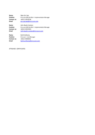 Name Wee Gin See
Position Ericsson(M) SdnBhd – ImplementationManager
Contact no +6012-2818558
Email gin.see.wee@ericsson.com
Name John Baptis Asokan
Position Ericsson(M) SdnBhd – ImplementationManager
Contact no +6016 328 0303
Email john.baptis.asokan@ericsson.com
Name Keith Anthony
Position Ericsson– Line Manager
Contact no +6012 3900043
Email keith.anthony@ericsson.com
ATTACHED CERTIFICATES
 