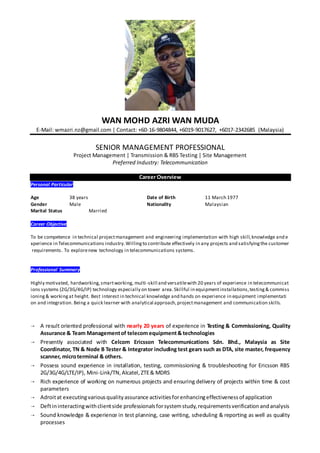 WAN MOHD AZRI WAN MUDA
E-Mail: wmazri.nz@gmail.com | Contact: +60-16-9804844, +6019-9017627, +6017-2342685 (Malaysia)
SENIOR MANAGEMENT PROFESSIONAL
Project Management | Transmission & RBS Testing | Site Management
Preferred Industry: Telecommunication
Career Overview
Personal Particular
Age 38 years Date of Birth 11 March 1977
Gender Male Nationality Malaysian
Marital Status Married
Career Objective
To be competence in technical projectmanagement and engineering implementation with high skill,knowledge and e
xperience in Telecommunications industry.Willingto contribute effectively in any projects and satisfyingthe customer
requirements. To explorenew technology in telecommunications systems.
Professional Summary
Highly motivated, hardworking,smartworking, multi-skill and versatilewith 20 years of experience in telecommunicat
ions systems (2G/3G/4G/IP) technology especially on tower area.Skillful in equipmentinstallations,testing& commiss
ioning& workingat height. Best interest in technical knowledge and hands on experience in equipment implementati
on and integration. Being a quick learner with analytical approach,projectmanagement and communication skills.
 A result oriented professional with nearly 20 years of experience in Testing & Commissioning, Quality
Assurance & Team Managementof telecom equipment& technologies
 Presently associated with Celcom Ericsson Telecommunications Sdn. Bhd., Malaysia as Site
Coordinator, TN & Node B Tester & Integrator including test gears such as DTA, site master, frequency
scanner, microterminal & others.
 Possess sound experience in installation, testing, commissioning & troubleshooting for Ericsson RBS
2G/3G/4G/LTE/IP), Mini-Link/TN,Alcatel,ZTE& MDRS
 Rich experience of working on numerous projects and ensuring delivery of projects within time & cost
parameters
 Adroitat executingvariousqualityassurance activitiesforenhancingeffectivenessof application
 Deftininteractingwithclientside professionalsforsystemstudy,requirementsverificationandanalysis
 Sound knowledge & experience in test planning, case writing, scheduling & reporting as well as quality
processes
 