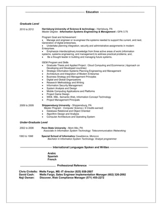 Education
Graduate Level
2010 to 2012 Harrisburg University of Science & technology - Harrisburg, PA
Master Degree : Information Systems Engineering & Management - GPA 3.75
Program Goal and Achievement :
 Manage and engineer or re-engineer the systems needed to support the current, and next,
Generation of digital enterprises.
 Undertake planning integration, security and administrative assignments in modern
Enterprises.
 Emphasize interdisciplinary knowledge from three active areas of work (information
systems, systems engineering, and management) to address practical problems; and,
 Be a thought leader in building and managing future systems.
ISEM Program and Skills
 Graduate Thesis and Applied Project : Cloud Computing and Ecommerce ( Approach on
Developing and Developed countries)
 Strategic Information Systems Planning Engineering and Management
 Architecture and Integration of Modern Enterprise
 Business Strategy and Management Principles
 Digital and Global Organizations
 Research Methodology and Writing
 Information Security Management
 System Analysis and Design
 Mobile Computing Applications and Platforms
 Project Game Design
 WEB, XML, Semantic Web, Information Concept Technology
 Project Management Principals
2009 to 2009 Shippensburg University - Shippensburg, PA
Master Program : Computer Science ( 9 Credits earned)
 Database Relational and Object Oriented
 Algorithm Design and Analysis
 Computer Architecture and Operating System
Under-Graduate Level
2002 to 2006 Penn State University - Mont Alto, PA
Associate in Information System Technology: Telecommunication /Networking
1993 to 1996 Special School of Informatics Casablanca, Morocco
Bachelor in Information System Technology: Analyst programmer
International Languages Spoken and Written
Arabic
Spanish
French
Professional Reference
Chris Civitello: Wells Fargo, MS -IT director (925) 658-2607
David Cash: Wells Fargo, Sales Engineer Implementation Manager (602) 326-2092
Naji Osman: Discover, Risk Compliance Manager (571) 455-2272
 