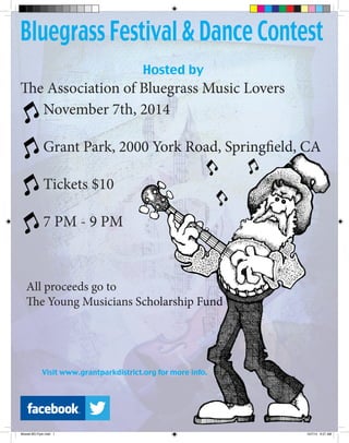 November 7th, 2014
Grant Park, 2000 York Road, Springfield, CA
Tickets $10
7 PM - 9 PM
Bluegrass Festival & Dance Contest
Hosted by
The Association of Bluegrass Music Lovers
All proceeds go to
The Young Musicians Scholarship Fund
Visit www.grantparkdistrict.org for more info.
November 7th, 2014
Grant Park, 2000 York Road, Springfield, CA
Tickets $10
7 PM - 9 PM
Grant Park, 2000 York Road, Springfield, CA
The Young Musicians Scholarship Fund
Visit www.grantparkdistrict.org for more info.
Mowell BG Flyer.indd 1 10/7/14 9:27 AM
 