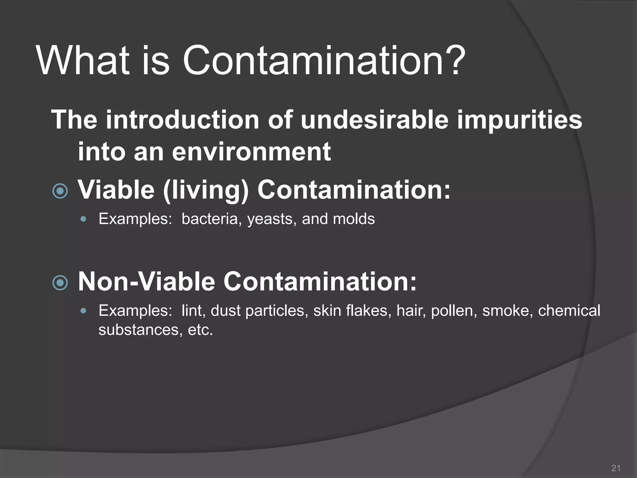 What is Contamination?
The introduction of undesirable impurities
into an environment
 Viable (living) Contamination:
 Examples: bacteria, yeasts, and molds
 Non-Viable Contamination:
 Examples: lint, dust particles, skin flakes, hair, pollen, smoke, chemical
substances, etc.
21
 
