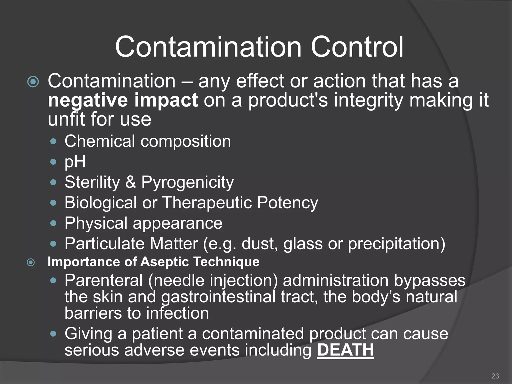 Contamination Control
 Contamination – any effect or action that has a
negative impact on a product's integrity making it
unfit for use
 Chemical composition
 pH
 Sterility & Pyrogenicity
 Biological or Therapeutic Potency
 Physical appearance
 Particulate Matter (e.g. dust, glass or precipitation)
 Importance of Aseptic Technique
 Parenteral (needle injection) administration bypasses
the skin and gastrointestinal tract, the body’s natural
barriers to infection
 Giving a patient a contaminated product can cause
serious adverse events including DEATH
23
 