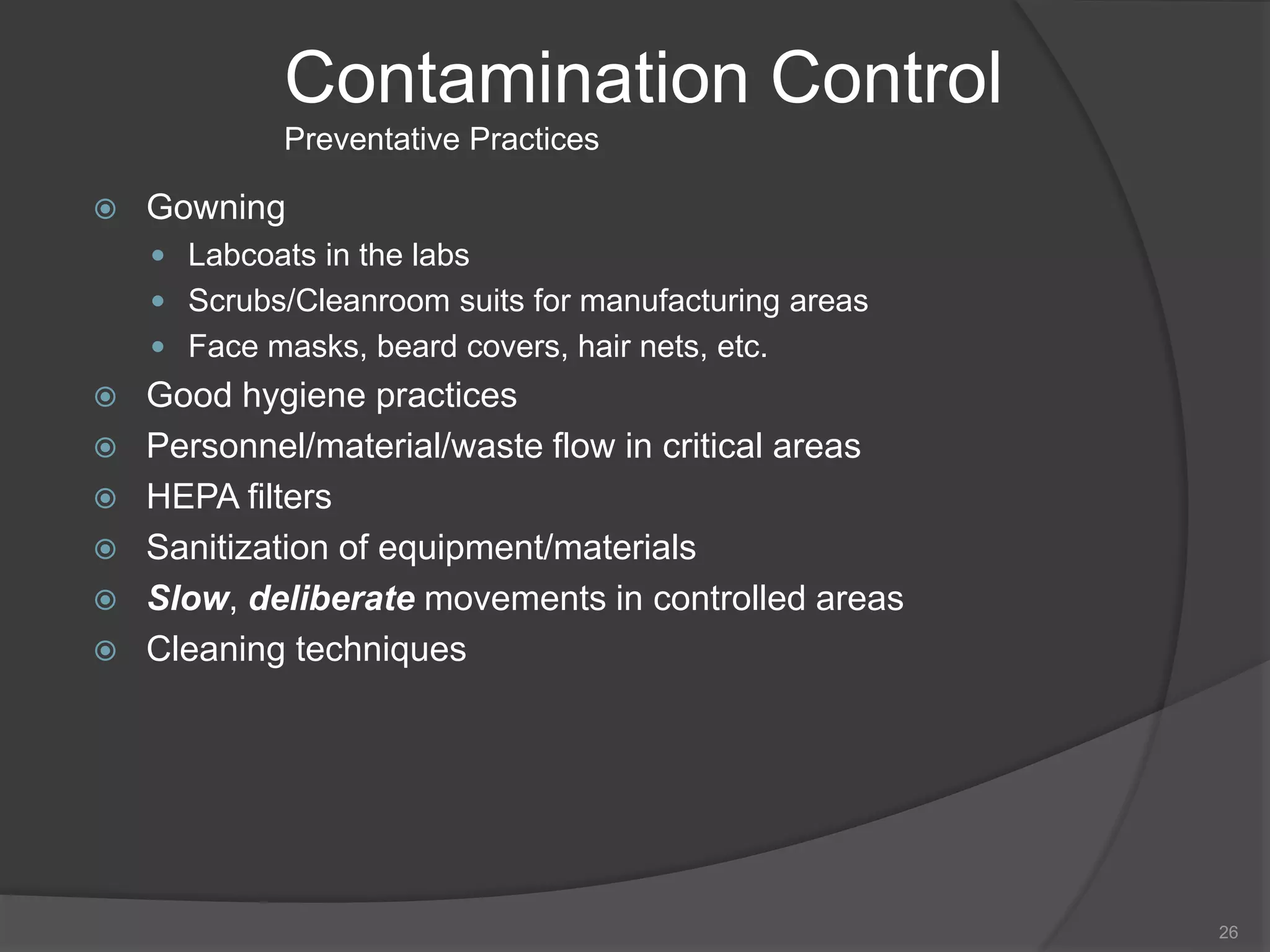 Contamination Control
Preventative Practices
 Gowning
 Labcoats in the labs
 Scrubs/Cleanroom suits for manufacturing areas
 Face masks, beard covers, hair nets, etc.
 Good hygiene practices
 Personnel/material/waste flow in critical areas
 HEPA filters
 Sanitization of equipment/materials
 Slow, deliberate movements in controlled areas
 Cleaning techniques
26
 