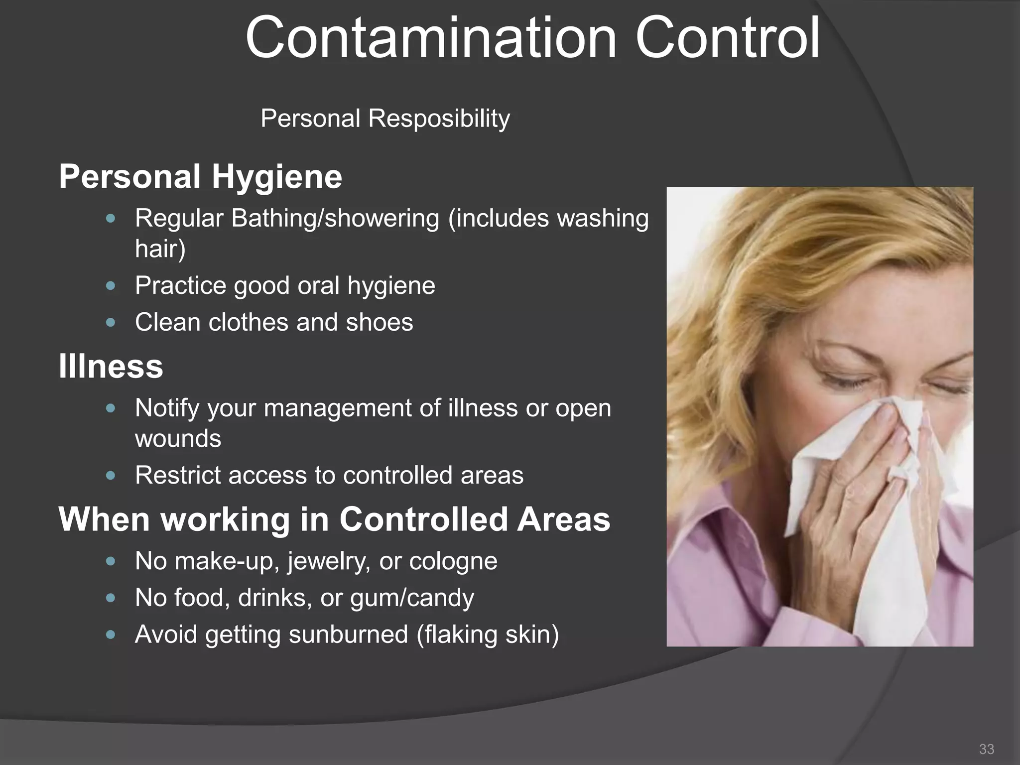 Contamination Control
Personal Resposibility
Personal Hygiene
 Regular Bathing/showering (includes washing
hair)
 Practice good oral hygiene
 Clean clothes and shoes
Illness
 Notify your management of illness or open
wounds
 Restrict access to controlled areas
When working in Controlled Areas
 No make-up, jewelry, or cologne
 No food, drinks, or gum/candy
 Avoid getting sunburned (flaking skin)
33
 