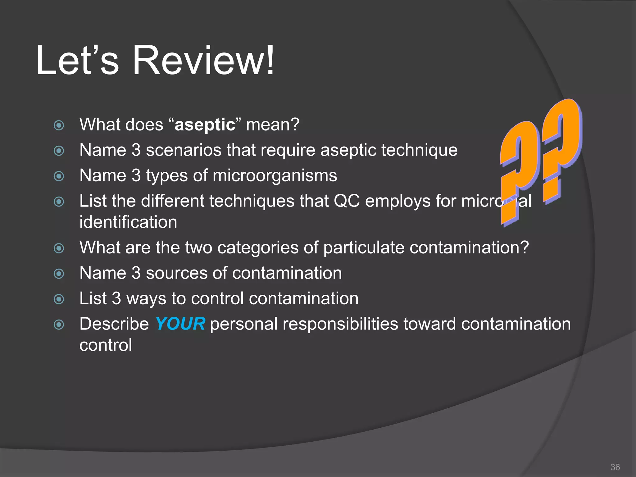 Let’s Review!
 What does “aseptic” mean?
 Name 3 scenarios that require aseptic technique
 Name 3 types of microorganisms
 List the different techniques that QC employs for microbial
identification
 What are the two categories of particulate contamination?
 Name 3 sources of contamination
 List 3 ways to control contamination
 Describe YOUR personal responsibilities toward contamination
control
36
 