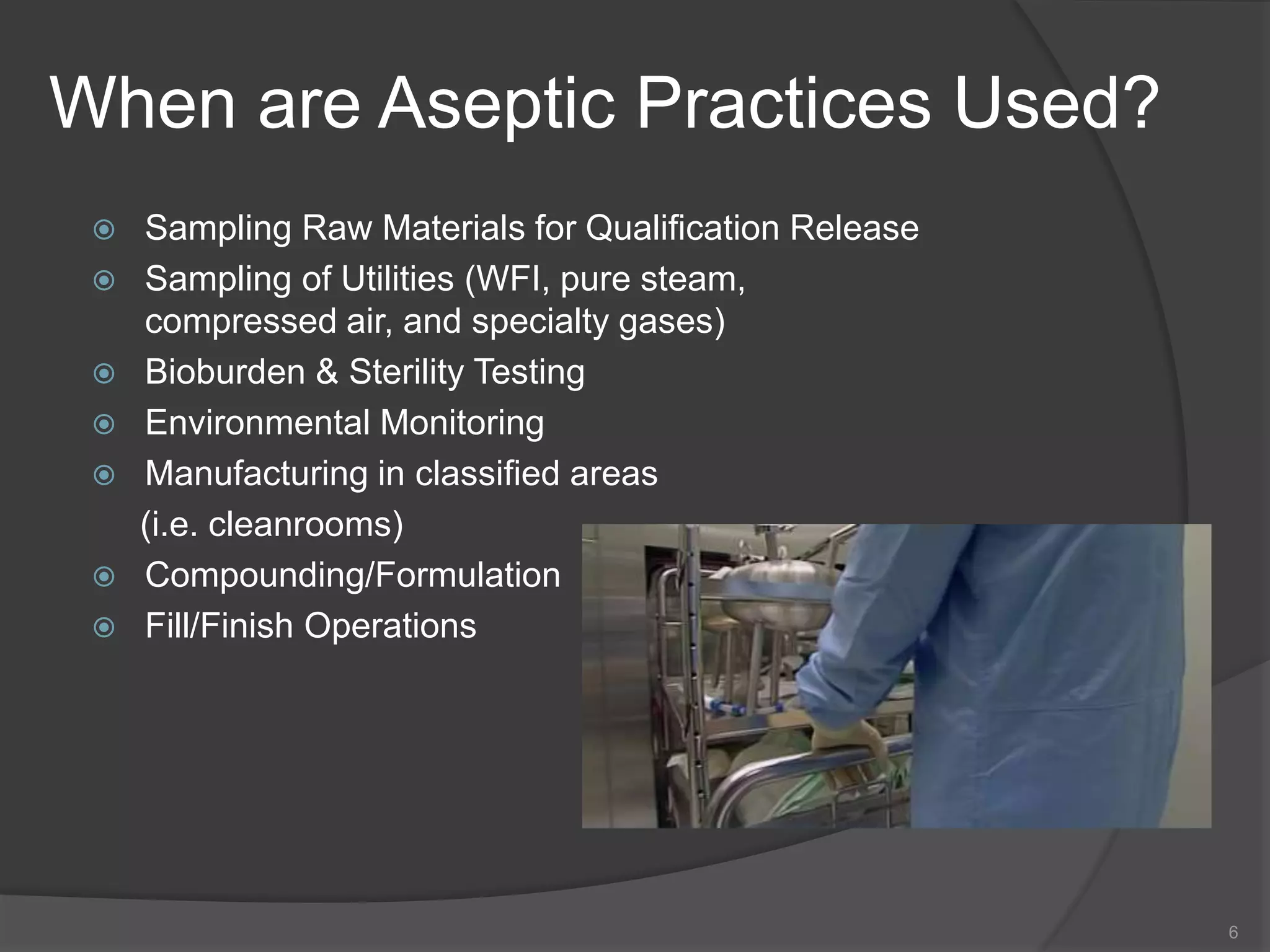 When are Aseptic Practices Used?
 Sampling Raw Materials for Qualification Release
 Sampling of Utilities (WFI, pure steam,
compressed air, and specialty gases)
 Bioburden & Sterility Testing
 Environmental Monitoring
 Manufacturing in classified areas
(i.e. cleanrooms)
 Compounding/Formulation
 Fill/Finish Operations
6
 