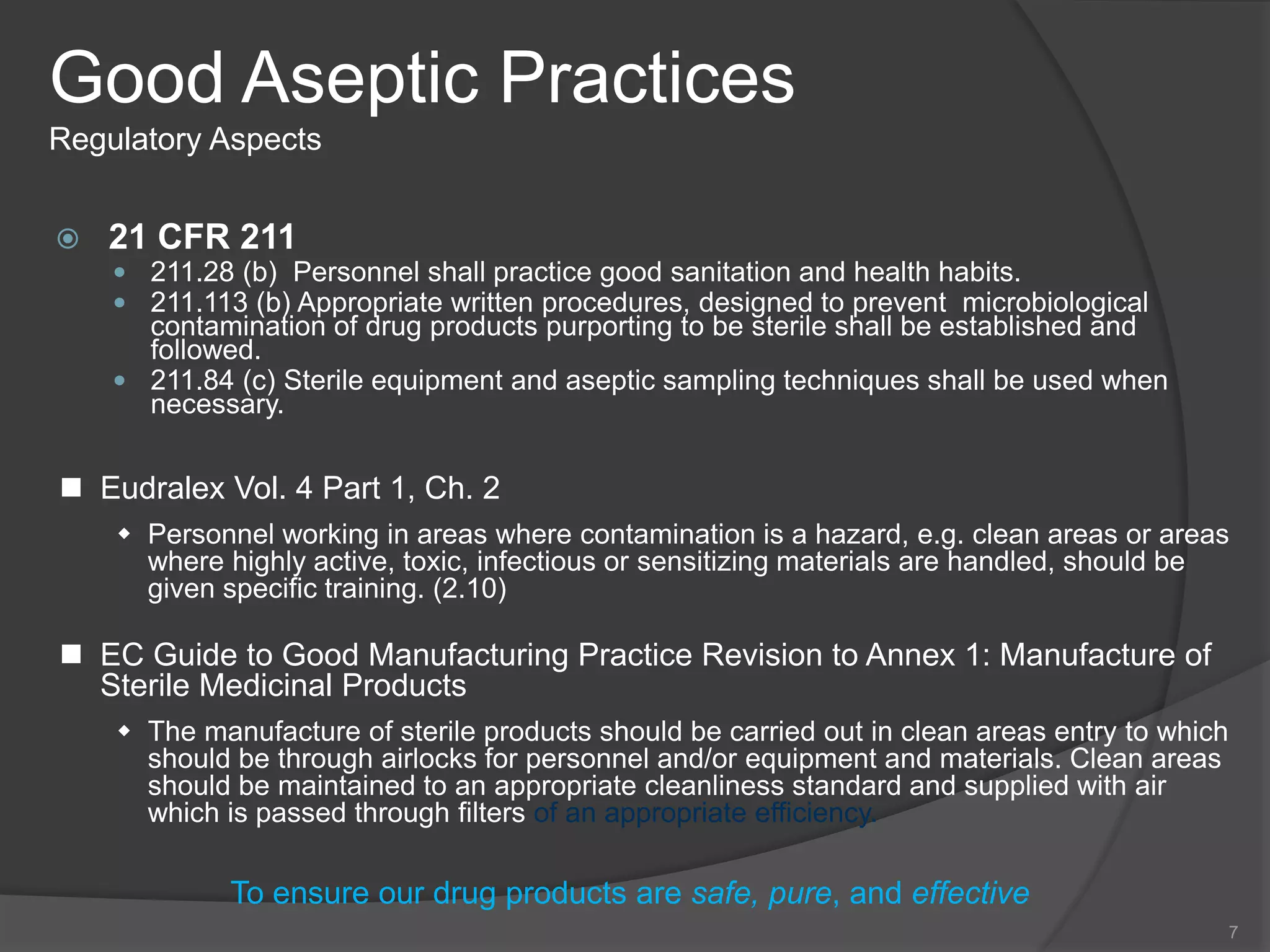 Good Aseptic Practices
Regulatory Aspects
 21 CFR 211
 211.28 (b) Personnel shall practice good sanitation and health habits.
 211.113 (b) Appropriate written procedures, designed to prevent microbiological
contamination of drug products purporting to be sterile shall be established and
followed.
 211.84 (c) Sterile equipment and aseptic sampling techniques shall be used when
necessary.
7
To ensure our drug products are safe, pure, and effective
 Eudralex Vol. 4 Part 1, Ch. 2
 Personnel working in areas where contamination is a hazard, e.g. clean areas or areas
where highly active, toxic, infectious or sensitizing materials are handled, should be
given specific training. (2.10)
 EC Guide to Good Manufacturing Practice Revision to Annex 1: Manufacture of
Sterile Medicinal Products
 The manufacture of sterile products should be carried out in clean areas entry to which
should be through airlocks for personnel and/or equipment and materials. Clean areas
should be maintained to an appropriate cleanliness standard and supplied with air
which is passed through filters of an appropriate efficiency.
 