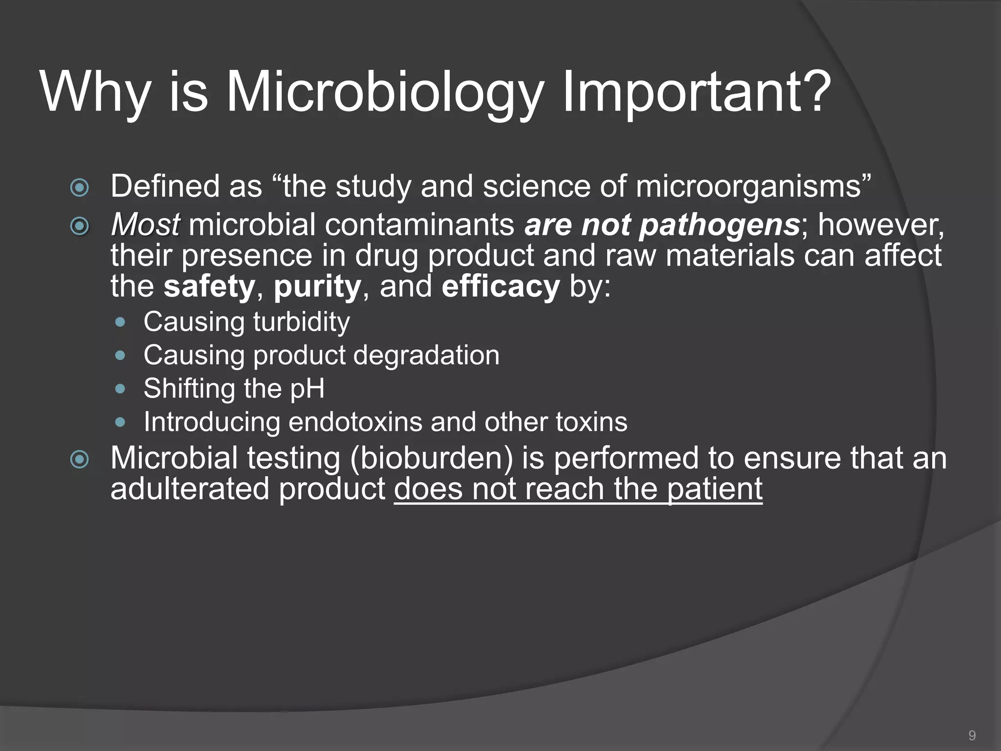 Why is Microbiology Important?
 Defined as “the study and science of microorganisms”
 Most microbial contaminants are not pathogens; however,
their presence in drug product and raw materials can affect
the safety, purity, and efficacy by:
 Causing turbidity
 Causing product degradation
 Shifting the pH
 Introducing endotoxins and other toxins
 Microbial testing (bioburden) is performed to ensure that an
adulterated product does not reach the patient
9
 