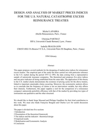 DESIGN AND ANALYSIS OF MARKET PRICES INDICES
FOR THE U.S. NATURAL CATASTROPHE EXCESS
REINSURANCE TREATIES
Michel LAPARRA
Abeille Réassurances, Paris ; France
Christian PARTRAT
ISFA, Université Claude Bernard, Lyon ; France
Isabelle PRAUD-LION
CREST-DELTA-Bourse F.F.S.A., Université Paris IX Dauphine, Paris ; France
1994 February
Abstract
This paper proposes several methods for the designing of market price indices for reinsurance
excess treaties. The empirical part of the study has been carried out with particular reference
to the U.S. market during the period 1975 to 1993, the data coming from a representative
sample of nationwide insurance companies. The theoretical part proposes five price indices
and one price indicator all being established from the same data. The application of this theory
to the U.S. market clearly demonstrates the existence of pricing cycles for the above treaties,
linked to important catastrophe claims occurring. Moreover, the econometric analysis allows
us to conclude that the frequency of claims is not an intervention variable, but only affects
their intensity. Furthermore, this paper supplies a tool for the comparison of a reinsurance
company's nationwide portofolio efficiency with that of the market by providing two types of
instruments one qualitative and the other structural.
We should like to thank Serge Mussard and Philippe Gaudibert for their kind contribution to
this work. We must also thank Françoise Borgard and Charles Levi for useful discussion
about this paper.
The paper is divided into five sections
1 Introduction
2 Presentation of the theoretical framework
3 The indices and the indicator : theoretical design
4 Empirical results
5 Modelisation and Econometric Analysis
6 Conclusion
 