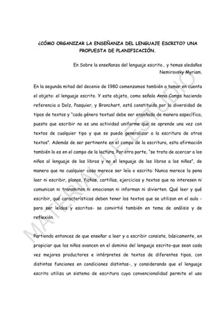 1
¿CÓMO ORGANIZAR LA ENSEÑANZA DEL LENGUAJE ESCRITO? UNA
PROPUESTA DE PLANIFICACIÓN.
En Sobre la enseñanza del lenguaje escrito… y temas aledaños
Nemirovsky Myriam.
En la segunda mitad del decenio de 1980 comenzamos también a tomar en cuenta
el objeto: el lenguaje escrito. Y este objeto, como señala Anna Camps haciendo
referencia a Dolz, Pasquier, y Bronchart, está constituido por la diversidad de
tipos de textos y “cada género textual debe ser enseñado de manera específica,
puesto que escribir no es una actividad uniforme que se aprende una vez con
textos de cualquier tipo y que se pueda generalizar a la escritura de otros
textos”. Además de ser pertinente en el campo de la escritura, esta afirmación
también lo es en el campo de la lectura. Por otra parte, “se trata de acercar a los
niños al lenguaje de los libros y no el lenguaje de los libros a los niños”, de
manera que no cualquier cosa merece ser leía o escrita: Nunca merece la pena
leer ni escribir, planas, fichas, cartillas, ejercicios y textos que no interesen ni
comunican ni transmiten ni emocionan ni informan ni divierten. Qué leer y qué
escribir, qué características deben tener los textos que se utilizan en el aula -
para ser leídos y escritos- se convirtió también en tema de análisis y de
reflexión.
Partiendo entonces de que enseñar a leer y a escribir consiste, básicamente, en
propiciar que los niños avancen en el dominio del lenguaje escrito-que sean cada
vez mejores productores e intérpretes de textos de diferentes tipos, con
distintas funciones en condiciones distintas-, y considerando que el lenguaje
escrito utiliza un sistema de escritura cuya convencionalidad permite el uso
 