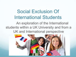 Social Exclusion Of
International Students
An exploration of the International
students within a UK University and from a
UK and International perspective
 