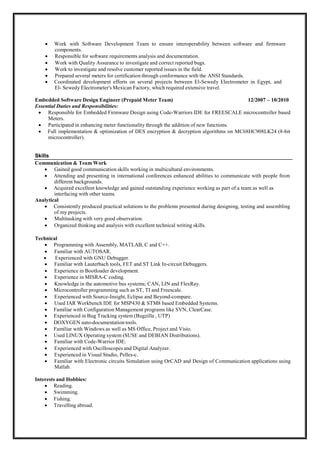  Lead team members to finish projects on time with high quality. 
 Try to reduce pressure on team members & work in a friendly environment. 
*** Senior Embedded Software Engineer (North America Region) Nov 2010 – Aug 2012
Essential Duties and Responsibilities:
 Developed low level drivers (I2C, SPI, UART) for different Micro-controllers (STM8, HC08, TI). 
 Developed drivers for different On-Board chips like RFID chips, LCDs, EEPROMs, Sensors,
Analog to digital converters measurement chips. 
 Developed Boot-loader in assembly, Different Event Books and Profiling.
 Managed to adapt with microcontroller code size limitations without affecting any tender requirements. 
 Solve problems of Stack overflow, Flash corruption, Hanging MCU drivers, EEPROM Corruption. 
 Developed Prepaid/post-paid payment methods for meters. 
 Developed S/W for Single phase, two phase, and Three Phase meters for Mexican Market. 
 Developed a single phase meter, which conforms to USA market requirements.
 Developed several meters for the Mexican Market, which address the region's different requirements
including the provision of anti-tampering solutions and features in conformance with ANSI standards. 
 Work with Software Development Team to ensure interoperability between software and firmware
components. 
 Responsible for software requirements analysis and documentation. 
 Work with Quality Assurance to investigate and correct reported bugs. 
 Work on investigating and resolving customer issues in the field. 
 Prepared several meters for certification through verifying its conformance with ANSI standards. 
 Coordinated development efforts on several projects between El-Sewedy Electrometer in Egypt, and
El- Sewedy Electrometer's Mexican Factory, which required extensive travel. 

*** Embedded Software Design Engineer (Prepaid Meter Team) Dec 2007 – Dec 2010
Essential Duties and Responsibilities:
 Responsible for Embedded Firmware Design using Code-Warriors IDE for FREESCALE
microcontroller based Meters.
 Participated in enhancing meter functionality through the addition of new functions.
 Full implementation & optimization of DES encryption & decryption algorithms on
MC68HC908LK24 (8-bit microcontroller).


Skills
Communication & Team Work
 Gained good communication skills working in multicultural environments. 
 Attending and presenting in international conferences enhanced abilities to communicate with people
from different backgrounds. 
 Acquired excellent knowledge and gained outstanding experience working as part of a team as
well as interfacing with other teams. 
Analytical
 Consistently produced practical solutions to the problems presented during designing, testing and
assembling of my projects. 
 Ability to manage multitasking with good quality. 
 Organized thinking and analysis with excellent technical writing skills. 
Technical
 Programming with Assembly, MATLAB, C and C++. 
 Familiar with AUTOSAR. 
 Experienced with GNU Debugger, GCC compiler, GDB. 
 Familiar with Lauterbach tools, FET and ST Link In-circuit Debuggers. 
 Experience in Bootloader development. 
 Experience in MISRA-C coding. 
 Knowledge in the automotive bus systems; CAN, LIN and FlexRay. 
 Microcontroller programming such as ST, TI and Freescale. 
 Experienced with Source-Insight, Eclipse and Beyond-compare. 
 Used IAR Workbench IDE for MSP430 & STM8 based Embedded Systems. 
 Familiar with Configuration Management programs like SVN, ClearCase, Git and Gerrit Code review. 
 