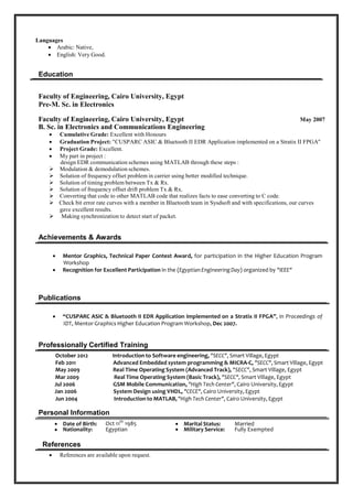  Experienced in Bug Tracking system (Bugzilla, UTP) 
 Doxygen auto-documentation tools. 
 Familiar with MS Office, Project and Visio. 
 Used Linux Operating system (SUSE and DEBIAN Distributions). 
 Experience with Code-Warrior IDE. 
 Experienced with Oscilloscopes and Digital Analyzer. 
 Experienced in Visual Studio, Pelles-c. 
 Familiar with Electronic Circuits Simulation using OrCAD and Design of Communication applications
using MATLAB. 
Languages
 Arabic: Native, 
 English: Very Good. 


Interests and Hobbies:
 Reading. 
 Swimming. 
 Fishing. 
 Travelling abroad. 

Education
Faculty of Engineering, Cairo University, Egypt
Pre-M. Sc. in Electronics
Faculty of Engineering, Cairo University, Egypt May 2007
B. Sc. in Electronics and Communications Engineering
 Cumulative Grade: Excellent with Honors. 
 Graduation Project: "CUSPARC & Bluetooth II EDR Application implemented on a Stratix II
FPGA" 
 Project Grade: Excellent. 
 My part in the project is to: 
Design EDR communication schemes using MATLAB through these steps:

Modulation & demodulation schemes.


Solution of frequency offset problem in carrier using better modified technique.


Solution of timing problem between Tx & Rx.


Solution of frequency offset drift problem Tx & Rx.


Converting that code to other MATLAB code that realizes facts to ease converting to C code.


Check bit error rate curves with a member in Bluetooth team in Sysdsoft and with specifications, our curves
gave excellent results.


Implement synchronization to detect start of packet.

Achievements & Awards
 Mentor Graphics, Technical Paper Contest Award, for participation in the Higher Education
Program Workshop 
 Recognition for Excellent Participation in the (Egyptian Engineering Day) organized by "IEEE" 
Publications
 “CUSPARC ASIC & Bluetooth II EDR Application implemented on a Stratix II FPG A”, in
Proceedings of 
IDT, Mentor Graphics Higher Education Program Workshop, Dec 2007. 
 