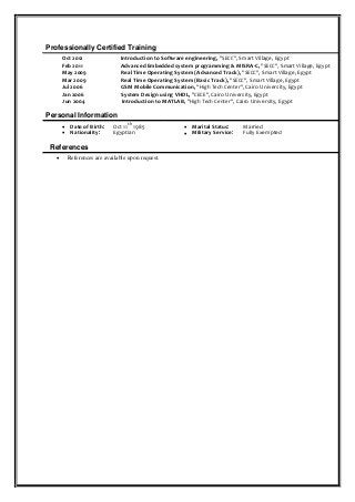 Professionally Certified Training
Oct 2012 Introduction to Software engineering, "SECC", Smart Village, Egypt
Feb 2011 Advanced Embedded system programming & MISRA-C, "SECC", Smart Village, Egypt
May 2009 Real Time Operating System (Advanced Track), "SECC", Smart Village, Egypt
Mar 2009 Real Time Operating System (Basic Track), "SECC", Smart Village, Egypt
Jul 2006 GSM Mobile Communication, "High Tech Center", Cairo University, Egypt
Jan 2006 System Design using VHDL, "CECE", Cairo University, Egypt
Jun 2004 Introduction to MATLAB, "High Tech Center", Cairo University, Egypt
Personal Information
 Date of Birth: Oct 11
th
1985  Marital Status: Married
 Nationality: Egyptian  Military Service: Fully Exempted
References
 References are available upon request. 

 