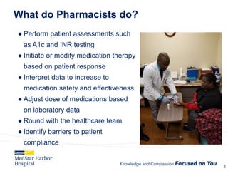 What do Pharmacists do?
● Perform patient assessments such
as A1c and INR testing
● Initiate or modify medication therapy
based on patient response
● Interpret data to increase to
medication safety and effectiveness
● Adjust dose of medications based
on laboratory data
● Round with the healthcare team
● Identify barriers to patient
compliance
3
3
 