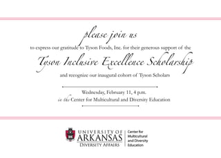 Tyson Inclusive Excellence Scholarship
Wednesday, February 11, 4 p.m.
in the Center for Multicultural and Diversity Education
please join us
to express our gratitude to Tyson Foods, Inc. for their generous support of the
and recognize our inaugural cohort of Tyson Scholars
 