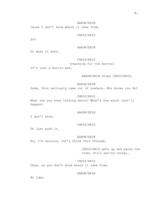 AARON/ERIN
Cause I don’t know where it came from.
CHRIS/KRIS
So?
AARON/ERIN
Or what it does.
CHRIS/KRIS
(reaching for the button)
It’s just a button man.
AARON/ERIN stops CHRIS/KRIS.
AARON/ERIN
Dude, this seriously came out of nowhere. Who knows can do?
CHRIS/KRIS
What are you even talking about? What’s the worst that’ll
happen?
AARON/ERIN
I don’t know.
CHRIS/KRIS
Oh just push it.
AARON/ERIN
No, I’m serious, let’s think this through.
CHRIS/KRIS gets up and paces the
room, still eating cereal.
CHRIS/KRIS
Okay, so you don’t know where it came from.
AARON/ERIN
No idea.
2.
 