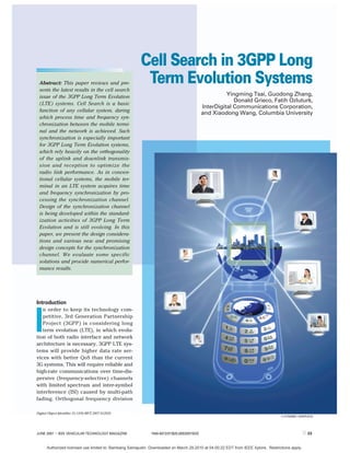 Cell Search in 3GPP Long
 Abstract: This paper reviews and pre-
 sents the latest results in the cell search
                                                         Term Evolution Systems
 issue of the 3GPP Long Term Evolution                                                                Yingming Tsai, Guodong Zhang,
                                                                                                         Donald Grieco, Fatih Ozluturk,
 (LTE) systems. Cell Search is a basic
                                                                                            InterDigital Communications Corporation,
 function of any cellular system, during
                                                                                            and Xiaodong Wang, Columbia University
 which process time and frequency syn-
 chronization between the mobile termi-
 nal and the network is achieved. Such
 synchronization is especially important
 for 3GPP Long Term Evolution systems,
 which rely heavily on the orthogonality
 of the uplink and downlink transmis-
 sion and reception to optimize the
 radio link performance. As in conven-
 tional cellular systems, the mobile ter-
 minal in an LTE system acquires time
 and frequency synchronization by pro-
 cessing the synchronization channel.
 Design of the synchronization channel
 is being developed within the standard-
 ization activities of 3GPP Long Term
 Evolution and is still evolving. In this
 paper, we present the design considera-
 tions and various new and promising
 design concepts for the synchronization
 channel. We evaluate some specific
 solutions and provide numerical perfor-
 mance results.




Introduction
   n order to keep its technology com-



I  petitive, 3rd Generation Partnership
   Project (3GPP) is considering long
   term evolution (LTE), in which evolu-
tion of both radio interface and network
architecture is necessary. 3GPP LTE sys-
tems will provide higher data rate ser-
vices with better QoS than the current
3G systems. This will require reliable and
high-rate communications over time-dis-
persive (frequency-selective) channels
with limited spectrum and inter-symbol
interference (ISI) caused by multi-path
fading. Orthogonal frequency division

Digital Object Identifier 10.1109/MVT.2007.912929
                                                                                                                                  © DYNAMIC GRAPHICS




JUNE 2007 | IEEE VEHICULAR TECHNOLOGY MAGAZINE               1556-6072/07/$25.00©2007IEEE                                                        ||| 23

      Authorized licensed use limited to: Bambang Samajudin. Downloaded on March 29,2010 at 04:00:22 EDT from IEEE Xplore. Restrictions apply.
 