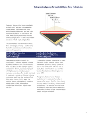 Sealoflex®
Waterproofing Systems are liquid-
applied, tough, seamless membranes that
protect against moisture intrusion, resist
environmental contaminants, and offer color
and surfacing options for roofs, decks, and
walls. When properly maintained, Sealoflex
Waterproofing Systems will deliver dependable
service on virtually any building surface.
The systems have been formulated utilizing
three technologies, creating a product range
that offers practical solutions for countless
waterproofing situations.
Modified Silane Technology Sealoflex Enviroflex Systems
Acrylic Technology Sealoflex Water-Based Systems
SEBS Technology Sealoflex CT Systems
Sealoflex Waterproofing Systems are
composed of a primer (if required), followed
by a fabric reinforced base coat layer and a
finish coat. Because they are liquid-applied,
application is efficient, especially on projects
with tight clearance, limited access, or
numerous penetrations. The durable finish coat
is available in a wide array of colors, including
options that are Energy Star rated and Cool
Roof Rating Council (CRRC) rated. The
resulting uniform membranes are monolithic,
flexible, resist UV and environmental
contaminants, and protect against water
intrusion.
Cost-effective Sealoflex Systems can be used
over many surface materials, making them
ideal for the re-cover of existing systems as
well as new construction. Safe and easy to
apply, these proven systems have been the
choice of contractors and building owners
since 1977.
Recognizing the importance of proper
application to the success of a roofing or
waterproofing system, Sealoflex offers reliable
technical support from a team of experienced
professionals. The Sealoflex Technical Group
is available to assist by answering application
questions and helping provide solutions before,
during, and after application.
Waterproofing Systems Formulated Utilizing Three Technologies
1
Primer (if required)
Base Coat
Reinforcing Fabric
Base Coat
Finish Coat
 
