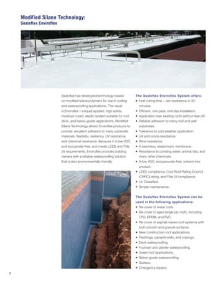 2
Sealoflex has developed technology based
on modified silane polymers for use in roofing
and waterproofing applications. The result
is Enviroflex – a liquid-applied, high solids,
moisture cured, elastic system suitable for roof,
deck, and below-grade applications. Modified
Silane Technology allows Enviroflex products to
provide: excellent adhesion to many substrate
materials, flexibility, resiliency, UV resistance,
and chemical resistance. Because it is low VOC
and isocyanate-free, and meets LEED and Title
24 requirements, Enviroflex provides building
owners with a reliable waterproofing solution
that is also environmentally friendly.
The Sealoflex Enviroflex System offers:
•	 Fast curing time – rain resistance in 30
minutes.
•	 Efficient, one pass, one day installation.
•	 Application over existing roofs without tear-off.
•	 Reliable adhesion to many roof and wall
substrates.
•	 Tolerance to cold weather application.
•	 UV and ozone resistance.
•	 Wind resistance.
•	 A seamless, elastomeric membrane.
•	 Resistance to ponding water, animal fats, and
many other chemicals.
•	 A low VOC, isocyanurate-free, solvent-free
product.
•	 LEED compliance, Cool Roof Rating Council
(CRRC) rating, and Title 24 compliance.
•	 UL Classified.
•	 Simple maintenance.
The Sealoflex Enviroflex System can be
used in the following applications:
•	 Re-cover of metal roofs.
•	 Re-cover of aged single ply roofs, including
TPO, EPDM, and PVC.
•	 Re-cover of asphalt-based roof systems with
both smooth and granule surfaces.
•	 New construction roof applications.
•	 Flashings, parapet walls, and copings.
•	 Deck waterproofing.
•	 Fountain and planter waterproofing.
•	 Green roof applications.
•	 Below-grade waterproofing.
•	 Gutters.
•	 Emergency repairs.
Modified Silane Technology:
Sealoflex Enviroflex
 