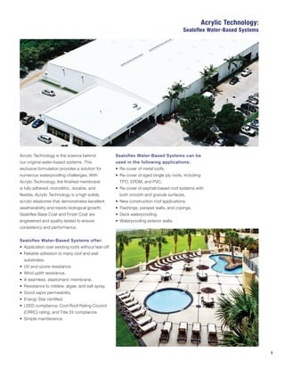 3
Acrylic Technology is the science behind
our original water-based systems. This
exclusive formulation provides a solution for
numerous waterproofing challenges. With
Acrylic Technology, the finished membrane
is fully adhered, monolithic, durable, and
flexible. Acrylic Technology is a high solids,
acrylic elastomer that demonstrates excellent
weatherability and resists biological growth.
Sealoflex Base Coat and Finish Coat are
engineered and quality-tested to ensure
consistency and performance.
Sealoflex Water-Based Systems offer:
•	 Application over existing roofs without tear-off.
•	 Reliable adhesion to many roof and wall
substrates.
•	 UV and ozone resistance.
•	 Wind uplift resistance.
•	 A seamless, elastomeric membrane.
•	 Resistance to mildew, algae, and salt spray.
•	 Good vapor permeability.
•	 Energy Star certified.
•	 LEED compliance, Cool Roof Rating Council
(CRRC) rating, and Title 24 compliance.
•	 Simple maintenance.
Sealoflex Water-Based Systems can be
used in the following applications:
•	 Re-cover of metal roofs.
•	 Re-cover of aged single ply roofs, including
TPO, EPDM, and PVC.
•	 Re-cover of asphalt-based roof systems with
both smooth and granule surfaces.
•	 New construction roof applications.
•	 Flashings, parapet walls, and copings.
•	 Deck waterproofing.
•	 Waterproofing exterior walls.
Acrylic Technology:
Sealoflex Water-Based Systems
 