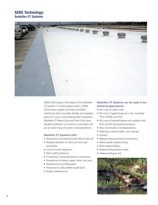 4
SEBS Technology is the basis for the Sealoflex
CT System. A rubber-based system, SEBS
Technology creates a finished monolithic
membrane that is durable, flexible, and displays
good UV, ozone, and ponding water resistance.
Sealoflex CT Base Coat and Finish Coat have
excellent adhesion to numerous substrates and
are an ideal choice for green roof applications.
Sealoflex CT Systems offer:
•	 Application over existing roofs without tear-off.
•	 Reliable adhesion to many roof and wall
substrates.
•	 UV and ozone resistance.
•	 Wind uplift resistance.
•	 A seamless, highly elastomeric membrane.
•	 Resistance to mildew, algae, alkali, and acid.
•	 Resistance to ponding water.
•	 Tolerance to cold weather application.
•	 Simple maintenance.
Sealoflex CT Systems can be used in the
following applications:
•	 Re-cover of metal roofs.
•	 Re-cover of aged single ply roofs, including
TPO, EPDM, and PVC.
•	 Re-cover of asphalt-based roof systems with
both smooth and granule surfaces.
•	 New construction roof applications.
•	 Flashings, parapet walls, and copings.
•	 Gutters.
•	 Waterproofing fountains and planters.
•	 Below-grade waterproofing.
•	 Deck waterproofing.
•	 Waterproofing exterior walls.
•	 Waterproofing ponds.
SEBS Technology:
Sealoflex CT Systems
 