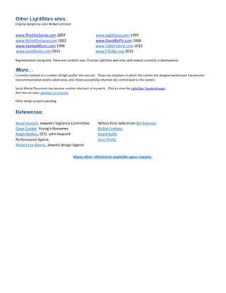 Other LightSites sites:
Original designs by John McNeil Johnston
www.TheChicSense.com 2007 www.LightSites.com 1999
www.RichieFontana.com 2002 www.DavidRuffo.com 2008
www.YankeeMusic.com 1998 www.ToBeFastest.com 2015
www.JaneShelly.com 2015 www.CTEdge.org 2013
Representative listing only. There are currently over 25 active LightSites web sites, with several currently in development.
More…
Currently involved in a number of high-profile ‘site rescues’. These are situations in which the current site designer/webmaster has become
noncommunicative and/or adversarial, and I have successfully returned site control back to the owners.
Social Media Placement has become another vital part of my work. Click to view the LightSites Facebook page.
And here to view LightSites on LinkedIn
Other design projects pending.
References:
Karen Kovach, Jewelers Vigilance Committee Wilton First Selectman Bill Brennan
Dave Gindek, Young’s Nurseries Richie Fontana
Ralph Walker, CEO, John Howard David Ruffo
Performance Sports Jane Shelly
Robert Lee Morris, Jewelry design legend
Many other references available upon request.
 