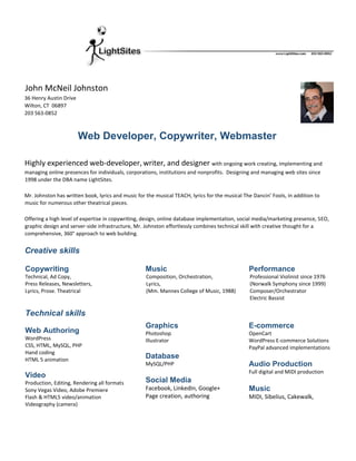 John McNeil Johnston
36 Henry Austin Drive
Wilton, CT 06897
203 563-0852
Web Developer, Copywriter, Webmaster
Highly experienced web-developer, writer, and designer with ongoing work creating, implementing and
managing online presences for individuals, corporations, institutions and nonprofits. Designing and managing web sites since
1998 under the DBA name LightSites.
Mr. Johnston has written book, lyrics and music for the musical TEACH, lyrics for the musical The Dancin’ Fools, in addition to
music for numerous other theatrical pieces.
Offering a high level of expertise in copywriting, design, online database implementation, social media/marketing presence, SEO,
graphic design and server-side infrastructure, Mr. Johnston effortlessly combines technical skill with creative thought for a
comprehensive, 360° approach to web building.
Creative skills
Copywriting
Technical, Ad Copy,
Press Releases, Newsletters,
Lyrics, Prose. Theatrical
Music
Composition, Orchestration,
Lyrics,
(Mm. Mannes College of Music, 1988)
Performance
Professional Violinist since 1976
(Norwalk Symphony since 1999)
Composer/Orchestrator
Electric Bassist
Technical skills
Web Authoring
WordPress
CSS, HTML, MySQL, PHP
Hand coding
HTML 5 animation
Video
Production, Editing, Rendering all formats
Sony Vegas Video, Adobe Premiere
Flash & HTML5 video/animation
Videography (camera)
Graphics
Photoshop
Illustrator
Database
MySQL/PHP
Social Media
Facebook, LinkedIn, Google+
Page creation, authoring
E-commerce
OpenCart
WordPress E-commerce Solutions
PayPal advanced implementations
Audio Production
Full digital and MIDI production
Music
MIDI, Sibelius, Cakewalk,
 