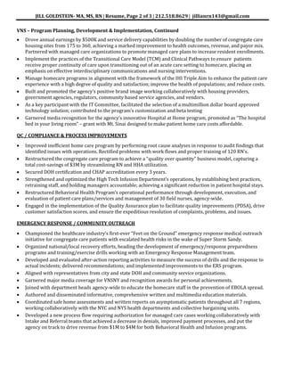 JILL GOLDSTEIN- MA, MS, RN Resume, Page 2 of 3 212.518.8629 jillianrn143@gmail.com
VNS – Program Planning, Development & Implementation, Continued
Drove annual earnings by $500K and service delivery capabilities by doubling the number of congregate care
housing sites from 175 to 360, achieving a marked improvement to health outcomes, revenue, and payor mix.
Partnered with managed care organizations to promote managed care plans to increase resident enrollments.
Implement the practices of the Transitional Care Model (TCM) and Clinical Pathways to ensure patients
receive proper continuity of care upon transitioning out of an acute care setting to homecare, placing an
emphasis on effective interdisciplinary communications and nursing interventions.
Manage homecare programs in alignment with the framework of the IHI Triple Aim to enhance the patient care
experience with a high degree of quality and satisfaction; improve the health of populations; and reduce costs.
Built and promoted the agency’s positive brand image working collaboratively with housing providers,
government agencies, regulators, community based service agencies, and vendors.
As a key participant with the IT Committee, facilitated the selection of a multimillion dollar board approved
technology solution; contributed to the program’s customization and beta testing
Garnered media recognition for the agency’s innovative Hospital at Home program, promoted as “The hospital
bed in your living room” – grant with Mt. Sinai designed to make patient home care costs affordable.
QC / COMPLIANCE & PROCESS IMPROVEMENTS
Improved inefficient home care program by performing root cause analyses in response to audit findings that
identified issues with operations. Rectified problems with work flows and proper training of 120 RN’s.
Restructured the congregate care program to achieve a “quality over quantity” business model, capturing a
total cost-savings of $3M by streamlining RN and HHA utilization.
Secured DOH certification and CHAP accreditation every 3 years.
Strengthened and optimized the High Tech Infusion Department’s operations, by establishing best practices,
retraining staff, and holding managers accountable; achieving a significant reduction in patient hospital stays.
Restructured Behavioral Health Program’s operational performance through development, execution, and
evaluation of patient care plans/services and management of 30 field nurses, agency-wide.
Engaged in the implementation of the Quality Assurance plan to facilitate quality improvements (PDSA), drive
customer satisfaction scores, and ensure the expeditious resolution of complaints, problems, and issues.
EMERGENCY RESPONSE / COMMUNITY OUTREACH
Championed the healthcare industry’s first-ever “Feet on the Ground” emergency response medical outreach
initiative for congregate care patients with escalated health risks in the wake of Super Storm Sandy.
Organized national/local recovery efforts, heading the development of emergency/response preparedness
programs and training/exercise drills working with an Emergency Response Management team.
Developed and evaluated after-action reporting activities to measure the success of drills and the response to
actual incidents; delivered recommendations; and implemented improvements to the ERS program.
Aligned with representatives from city and state DOH and community service organizations.
Garnered major media coverage for VNSNY and recognition awards for personal achievements.
Joined with department heads agency-wide to educate the homecare staff in the prevention of EBOLA spread.
Authored and disseminated informative, comprehensive written and multimedia education materials.
Coordinated safe home assessments and written reports on asymptomatic patients throughout all 7 regions,
working collaboratively with the NYC and NYS health departments and collective bargaining units.
Developed a new process flow requiring authorization for managed care cases working collaboratively with
Intake and Referral teams that achieved a decrease in denials, improved payment processes, and put the
agency on track to drive revenue from $1M to $4M for both Behavioral Health and Infusion programs.
 