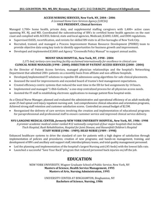 JILL GOLDSTEIN- MA, MS, RN Resume, Page 3 of 3 212.518.8629 jillianrn143@gmail.com
ACCESS NURSING SERVICES, New York, NY, 2004 - 2006
A Licensed Home Care Services Agency (LHCSA)
VICE PRESIDENT, Clinical Services
Managed 1,700+ home health, private duty, and supplemental staffing caregivers with 1,400+ active cases
spanning NY, NJ, and MD. Coordinated the subcontracting of RN’s to certified home health agencies on the east
coast and complied with ACCESS; federal, state and local agencies, Medicaid, JCAHO, CAHC, and DOH regulations.
Supervised OASIS, recertification, and revisits for skilled RN visits in all five boroughs of New York City.
Recruited, trained, and managed a Process Improvement Human Resource Development (PIHRD) team to
provide objective data using key tools to identify opportunities for business growth and improvement.
Developed and implemented JCAHO and Agency “Crosswalk Policy Manual” to support annual audits.
MOUNT SINAI HOSPITAL, New York, NY, 1998 - 2004
1,171-bed, tertiary-care teaching facility acclaimed internationally for excellence in clinical care
CLINICAL NURSE MANAGER (1998 - 2000); DIRECTOR OF PATIENT ACCESS SERVICES (2000 - 2004)
As the Director of Patient Access Services, managed physician relationships and the hospital’s Networking
Department that admitted 200+ patients on a monthly basis from affiliate and non-affiliate hospitals.
Developed/implemented IT solutions to expedite ER admissions using algorithms for safe clinical placements.
Assessed the need for improvements and exceeded board of trustee’s bed management expectations.
Created efficiency centric systems that reduced the wait time in the ER for bed assignments by 14 hours.
Implemented and managed “1-866-Gotbeds,” a one-stop centralized process for all physician access needs.
Assisted the IT staff in establishing electronic applications to manage patient flow hospital-wide.
As a Clinical Nurse Manager, planned and evaluated the administrative and operational efficiency of an adult medically
acute 25-bed spinal cord injury inpatient-nursing unit. Led comprehensive clinical education and orientation programs,
Achieved strong staff retention and customer satisfaction scores. Controlled an annual budget of $2.5M.
Reorganized the delivery of care services involving the creation and implementation of educational programs
for paraprofessional and professional staff to ensure customer service and improved clinical service delivery.
NYU LANGONE MEDICAL CENTER, formerly NEW YORK UNIVERSITY HOSPITAL, New York, NY, 1986 -1998
A premier academic medical center ranked #12 nationally comprised of four major hospitals that include:
Tisch Hospital, Rusk Rehabilitation, Hospital for Joint Disease, and Hassenfeld Children’s Hospital
STAFF NURSE (1986 - 1989); HEAD NURSE (1989 - 1998)
Enhanced healthcare systems to drive the standard of care for patients with a high degree of satisfaction through
implementation of policies and procedures; creation of new programs; and hands-on management, training, and
development of RN’s and ancillary unit support staff, interdisciplinary teams, and total quality management personnel.
Led the planning and implementation of the hospital’s largest Nursing unit (45-beds) with the lowest falls rate.
Launched a successful “Save Your Back” program that reduced personnel back injuries on/off the job.
EDUCATION
NEW YORK UNIVERSITY, Wagner Graduate School of Public Service, New York, NY
Masters of Science, Health Service Management, 1995
Masters of Arts, Nursing Administration, 1995
UNIVERSITY CENTER AT BINGHAMTON, Binghamton, NY
Bachelors of Science, Nursing, 1986
 