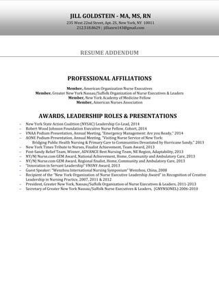 RESUME ADDENDUM
PROFESSIONAL AFFILIATIONS
Member, American Organization Nurse Executives
Member, Greater New York Nassau/Suffolk Organization of Nurse Executives & Leaders
Member, New York Academy of Medicine Fellow
Member, American Nurses Association
AWARDS, LEADERSHIP ROLES & PRESENTATIONS
New York State Action Coalition (NYSAC) Leadership Co-Lead, 2014
Robert Wood Johnson Foundation Executive Nurse Fellow, Cohort, 2014
VNAA Podium Presentation, Annual Meeting, “Emergency Management: Are you Ready,” 2014
AONE Podium Presentation, Annual Meeting, “Visiting Nurse Service of New York:
Bridging Public Health Nursing & Primary Care to Communities Devastated by Hurricane Sandy,” 2013
New York Times Tribute to Nurses, Finalist Achievement, Team Award, 2013
Post-Sandy Relief Team, Winner, ADVANCE Best Nursing Team, NE Region, Adaptability, 2013
NY/NJ Nurse.com GEM Award, National Achievement, Home, Community and Ambulatory Care, 2013
NY/NJ Nurse.com GEM Award, Regional finalist, Home, Community and Ambulatory Care, 2013
“Innovation in Servant Leadership” VNSNY Award, 2013
Guest Speaker: “Wenzhou International Nursing Symposium” Wenzhou, China, 2008
Recipient of the “New York Organization of Nurse Executive Leadership Award” in Recognition of Creative
Leadership in Nursing Practice, 2007, 2011 & 2012
President, Greater New York, Nassau/Suffolk Organization of Nurse Executives & Leaders, 2011-2013
Secretary of Greater New York Nassau/Suffolk Nurse Executives & Leaders, (GNYNSONEL) 2006-2010
JILL GOLDSTEIN - MA, MS, RN
235 West 22nd Street, Apt. 2S, New York, NY 10011
212.518.8629 jillianrn143@gmail.com
 