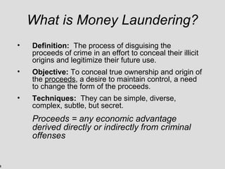 5
What is Money Laundering?
• Definition: The process of disguising the
proceeds of crime in an effort to conceal their illicit
origins and legitimize their future use.
• Objective: To conceal true ownership and origin of
the proceeds, a desire to maintain control, a need
to change the form of the proceeds.
• Techniques: They can be simple, diverse,
complex, subtle, but secret.
Proceeds = any economic advantage
derived directly or indirectly from criminal
offenses
 