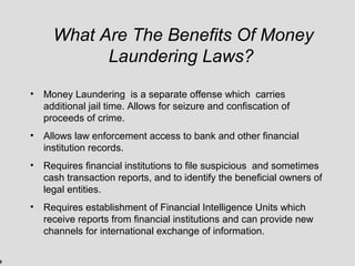9
What Are The Benefits Of Money
Laundering Laws?
• Money Laundering is a separate offense which carries
additional jail time. Allows for seizure and confiscation of
proceeds of crime.
• Allows law enforcement access to bank and other financial
institution records.
• Requires financial institutions to file suspicious and sometimes
cash transaction reports, and to identify the beneficial owners of
legal entities.
• Requires establishment of Financial Intelligence Units which
receive reports from financial institutions and can provide new
channels for international exchange of information.
 