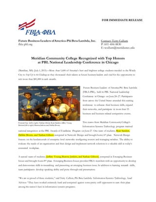 FOR IMMEDIATE RELEASE
Future Business Leaders ofAmerica-Phi Beta Lambda, Inc. Contact: Terry Cullum
fbla-pbl.org P: 601-484-8830
E: tcullum@meridiancc.edu
Meridian Community College Recognized with Top Honors
at PBL National Leadership Conference in Chicago
(Meridian, MS) (July 1, 2015)—More than 1,600 of America’s best and brightest college students traveled to the Windy
City to Step Up to the Challenge as they showcased their talents as future business leaders and vied for the opportunity to
win more than $81,000 in cash awards.
Future Business Leaders of America-Phi Beta Lambda
(FBLA-PBL), held its PBL National Leadership
Conference in Chicago on June24–27. Participants
from across the United States attended this exciting
conference to enhance their business skills, expand
their networks, and participate in more than 55
business and business-related competitive events.
Two teams from Meridian CommunityCollege’s
Information Systems Technology program received
national recognition at the PBL Awards of Excellence Program on June27. One team of students, Ryan Sanders,
Debbie Bivens, and Nathan Gibson competed in Network Design and brought home 6th place. Network Design
focuses on the fundamentals of enterprise level networks: configuring routers and managing switches. The ability to
evaluate the needs of an organization and then design and implement network solutions is a valuable skill in today’s
connected workplace.
A second team of students, (Jeffery Young, Shawna Jenkins, and Nathan Gibson), competed in Emerging Business
Issues and brought home8th place. Emerging Business Issues provides FBLA members with an opportunityto develop
and demonstrate skills in researching and presenting an emerging business issue. In addition to learning research skills,
team participants develop speaking ability and poise through oral presentation.
“We are so proud of these students,” said Terry Cullum, Phi Beta Lambda- Information Systems Technology, Lead
Advisor. “They have worked extremely hard and competed against somepretty stiff opponents to earn their place
among the nation’s best in information systems programs.
Pictured Top: (left to right): Nathan Gibson, Ryan Sanders, Jeffery Young
Bottom:(left to right):Shawna Jenkins and Debbie Bivens
 