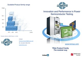 www.lemsys.com
Publication reference: LEMSYS Products _E_141201
Innovation and Performance in Power
Semiconductor Testing
Scalable Product family range
TRds Product Family
The modular way
Current2000 A 4000 A 6000 A
1500 V
3000 V
4500 V
6000 V
TRd 2015 TRd 4015
TRd 2030
TRd 2045
Voltage
TRd 2060
TRd 4045
TRd 6030
Contact:
lemsys.serviceinfo@lemsys.com
Tel: +41 (0) 22 706 10 50
www.lemsys.com
TRd 2015 TRd 4015 TRd 6015
TRd 2030 TRd 4030
TRd 2045
 