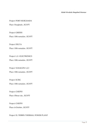 Abdel Alwahab Megahed Mansour
Page 3
Project: PORT HURGHADA
Place: Hurghada , EGYPT
Project: GRIESH
Place: 10th ramadan , EGYPT
Project: DELTA
Place: 10th ramadan , EGYPT
Project: L.G -ELECTRONICS
Place: 10th ramadan , EGYPT
Project: NASAGON 1,2,3
Place: 10th ramadan , EGYPT
Project: KCRG
Place: 10th ramadan , EGYPT
Project: CHEPSY
Place: Obour city , EGYPT
Project: CHEPSY
Place: 6-October , EGYPT
Project: EL TEBBIN THERMAL POWER PLANT
 